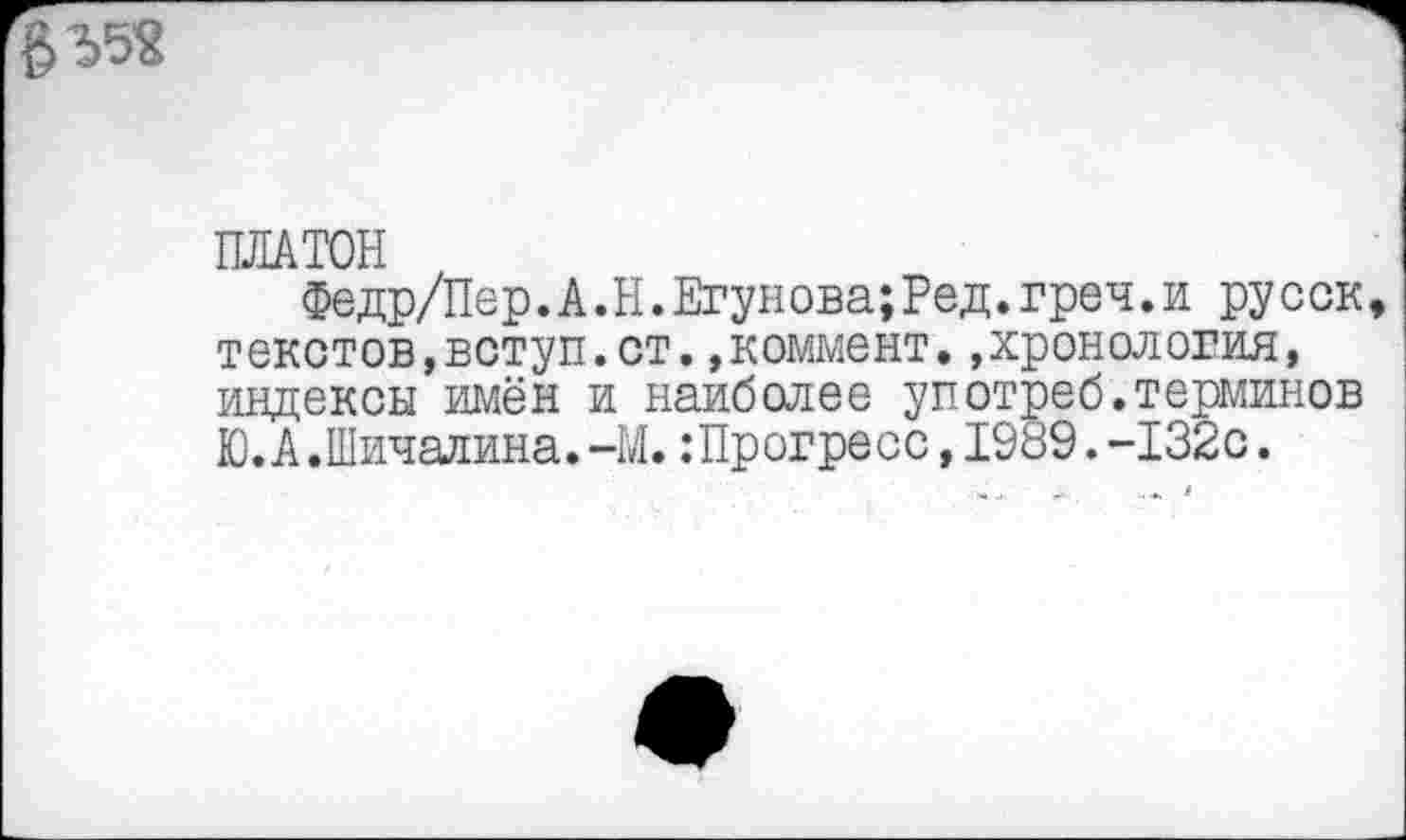 ﻿ПЛАТОН
Федр/Пер.А.Н.Егунова;Ред.греч.и русск текстов,вступ.ст.»коммент.»хронология, индексы имён и наиболее употреб.терминов Ю.А.Шичалина.-М.:Прогресс,1989.-132с.